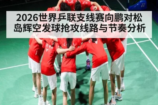 2026世界乒联支线赛向鹏对松岛辉空发球抢攻线路与节奏分析