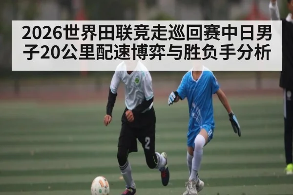 2026世界田联竞走巡回赛中日男子20公里配速博弈与胜负手分析